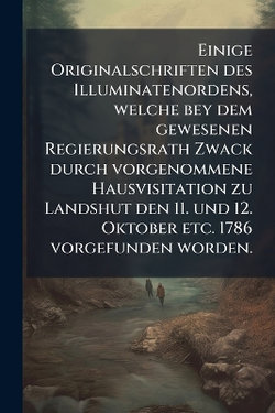 Einige Originalschriften des Illuminatenordens, welche bey dem gewesenen Regierungsrath Zwack durch vorgenommene Hausvisitation zu Landshut den 11. und 12. Oktober etc. 1786 vorgefunden worden.
