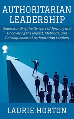 Authoritarian Leadership: Understanding the Dangers of Tyranny and Uncovering the Impact, Methods, and Consequences of Authoritarian Leaders