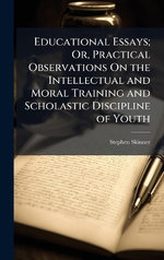 Educational Essays; Or, Practical Observations On the Intellectual and Moral Training and Scholastic Discipline of Youth