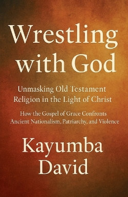 Wrestling with God Unmasking Old Testament Religion in the Light of Christ How the Gospel of Grace Confronts Ancient Nationalism, Patriarchy, and Violence