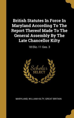 British Statutes In Force In Maryland According To The Report Thereof Made To The General Assembly By The Late Chancellor Kilty