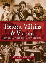 Heroes, Villains & Victims ­ Of Hull and the East Riding