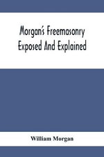 Morgan'S Freemasonry Exposed And Explained; Showing The Origin, History And Nature Of Masonry, Its Effects On The Government, And The Christian Religion And Containing A Key To All The Degrees Of Freemasonry, Giving A Clear And Correct View Of The Manner