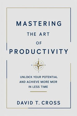 Mastering the Art of Productivity: Unlock Your Potential and Achieve More in Less Time