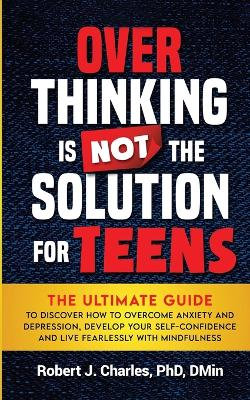 OVERTHINKING IS NOT the SOLUTION for TEENS: the Ultimate Guide to Discover How to Overcome Anxiety and Depression, Develop Your SelfConfidence and Live Fearlessly with Mindfulness