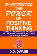 Mastering The Power Of Positive Thinking: How To Attract Success, Happiness And Prosperity Through The Power Of Positive Thinking