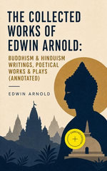 The Collected Works of Edwin Arnold: Buddhism & Hinduism Writings, Poetical Works & Plays