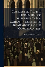 Condensed Truths, From Sermons Delivered By N.a. Garland, Collected By Members Of The Congregation