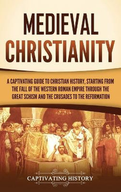 Medieval Christianity: a Captivating Guide to Christian History, Starting from the Fall of the Western Roman Empire Through the Great Schism and the Crusades to the Reformation