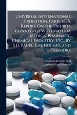Universal International Exhibition, Paris, 1878. Report On the Exhibits Connected With Materia Medica, Pharmacy, Chemical Industry, Etc., by B.H. Pauel, E.M. Holmes, and F. Passmore