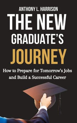 The New Graduate’s Journey: How to Prepare for Tomorrow’s Jobs and Build a Successful Career