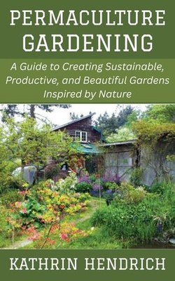 Permaculture Gardening: A Guide to Creating Sustainable, Productive, and Beautiful Gardens Inspired by Nature