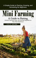 Mini Farming: A Simple Guide to Planting, Growing, and Harvesting for Beginners (A Guide to Raising Animals, Planting Crops, and Growing Vegetables on Your Own Small Farm)