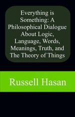 Everything is Something: A Philosophical Dialogue About Logic, Language, Words, Meanings, Truth, and The Theory of Things