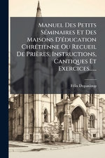 Manuel Des Petits SA(c)minaires Et Des Maisons D'A(c)ducation ChrA(c)tienne Ou Recueil De Prieres, Instructions, Cantiques Et Exercices...... Manuel Des Petits SA(c)minaires Et Des Maisons D'A(c)ducation ChrA(c)tienne Ou Recueil De Prieres, Instructions, Cantiques Et Exercices......