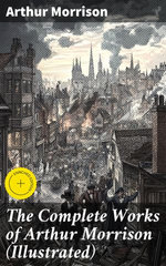 The Complete Works of Arthur Morrison (Illustrated)