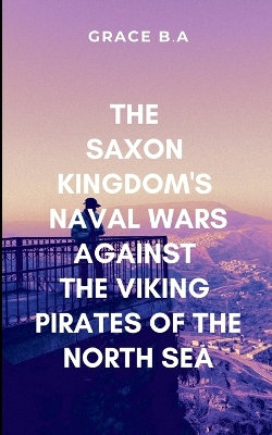 The Saxon Kingdom's Naval Wars Against the Viking Pirates of the North Sea The Saxon Kingdom's Naval Wars Against the Viking Pirates of the North Sea