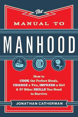 The Manual to Manhood - How to Cook the Perfect Steak, Change a Tire, Impress a Girl & 97 Other Skills You Need to Survive