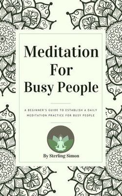 Meditation For Busy People - A Beginner's Guide To Establish A Daily Meditation Practice For Busy People