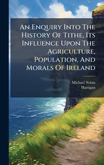 An Enquiry Into The History Of Tithe, Its Influence Upon The Agriculture, Population, And Morals Of Ireland