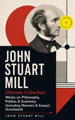 JOHN STUART MILL - Ultimate Collection: Works on Philosophy, Politics & Economy (Including Memoirs & Essays)