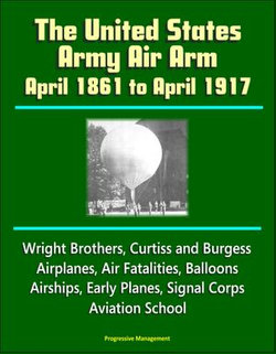 The United States Army Air Arm: April 1861 to April 1917, Wright Brothers, Curtiss and Burgess Airplanes, Air Fatalities, Balloons, Airships, Early Planes, Signal Corps, Aviation School