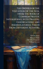 The Order for the Visitation of the Sick, From the Book of Common Prayer; Interspersed With Prayers, Exhortations and Inerrogatories, Taken From Different Authors The Order for the Visitation of the Sick, From the Book of Common Prayer; Interspersed With Prayers, Exhortations and Inerrogatories, Taken From Different Authors