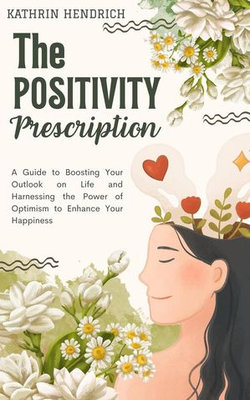 The Positivity Prescription: A Guide to Boosting Your Outlook on Life and Harnessing the Power of Optimism to Enhance Your Happiness