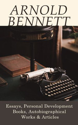 Arnold Bennett: Essays, Personal Development Books, Autobiographical Works & Articles