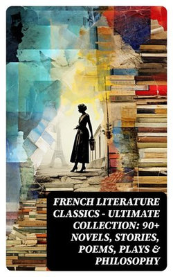 French Literature Classics - Ultimate Collection: 90+ Novels, Stories, Poems, Plays & Philosophy French Literature Classics - Ultimate Collection: 90+ Novels, Stories, Poems, Plays & Philosophy