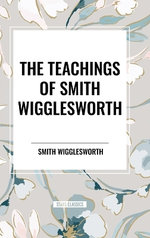 Teachings of Smith Wigglesworth: Ever Increasing Faith and Faith That Prevails
