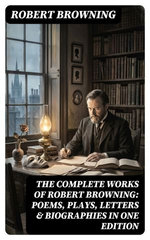 The Complete Works of Robert Browning: Poems, Plays, Letters & Biographies in One Edition