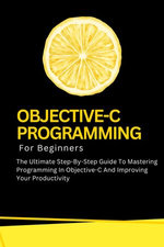 Objective-C Programming For Beginners: The Ultimate Step-By-Step Guide To Mastering Programming In Objective-C And Improving Your Productivity