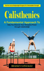 Calisthenics: The No-excuse Bodyweight Program for Unbreakable Strength (A Fundamental Approach to Help You Discover Your Attractive Power through Calisthenics)