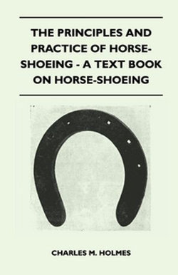 The Principles and Practice of Horse-Shoeing - A Text Book on Horse-Shoeing The Principles and Practice of Horse-Shoeing - A Text Book on Horse-Shoeing