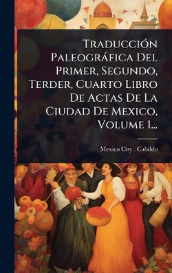 TraducciA3n Paleografica Del Primer, Segundo, Terder, Cuarto Libro De Actas De La Ciudad De Mexico, Volume 1...