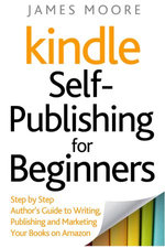 Kindle Self-Publishing for Beginners: Step by Step Author’s Guide to Writing, Publishing and Marketing Your Books on Amazon