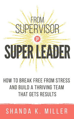 From Supervisor to Super Leader: How to Break Free from Stress and Build a Thriving Team That Gets Results