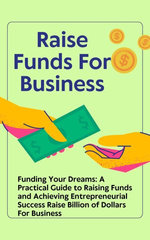 Funding Your Dreams: A Practical Guide to Raising Funds and Achieving Entrepreneurial Success Raise Billion of Dollars For Business