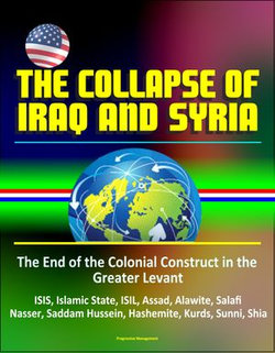 The Collapse of Iraq and Syria: The End of the Colonial Construct in the Greater Levant - ISIS, Islamic State, ISIL, Assad, Alawite, Salafi, Nasser, Saddam Hussein, Hashemite, Kurds, Sunni, Shia