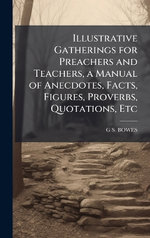 Illustrative Gatherings for Preachers and Teachers, a Manual of Anecdotes, Facts, Figures, Proverbs, Quotations, Etc