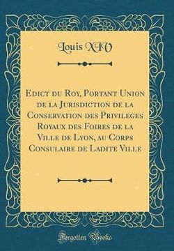 Edict Du Roy, Portant Union de la Jurisdiction de la Conservation Des Privileges Royaux Des Foires de la Ville de Lyon, Au Corps Consulaire de Ladite Ville (Classic Reprint)