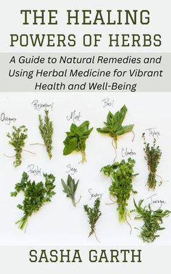 The Healing Powers of Herbs: A Guide to Natural Remedies and Using Herbal Medicine for Vibrant Health and Well-Being