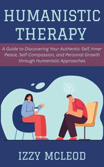 Humanistic Therapy: A Guide to Discovering Your Authentic Self, Inner Peace, Self-Compassion, and Personal Growth through Humanistic Approaches