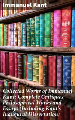 Collected Works of Immanuel Kant: Complete Critiques, Philosophical Works and Essays (Including Kant's Inaugural Dissertation) Collected Works of Immanuel Kant: Complete Critiques, Philosophical Works and Essays (Including Kant's Inaugural Dissertation)