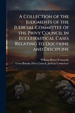 A Collection of the Judgments of the Judicial Committee of the Privy Council in Ecclesiastical Cases Relating to Doctrine and Discipline