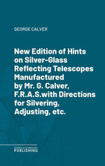 New Edition of Hints on Silver-Glass Reflecting Telescopes Manufactured by Mr. G. Calver, F.R.A.S.with Directions for Silvering, Adjusting, etc.