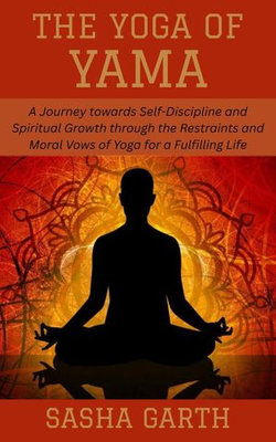 The Yoga of Yama: A Journey towards Self-Discipline and Spiritual Growth through the Restraints and Moral Vows of Yoga for a Fulfilling Life