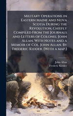 Military Operations in Eastern Maine and Nova Scotia During the Revolution, Chiefly Compiled From the Journals and Letters of Colonel John Allan, With Notes and a Memoir of Col. John Allan. By Frederic Kidder. [With a map.]