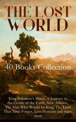THE LOST WORLD - 40 Books Collection: King Solomon's Mines, A Journey to the Centre of the Earth, New Atlantis, The Man Who Would be King, The Land That Time Forgot, Lost Horizon and many more